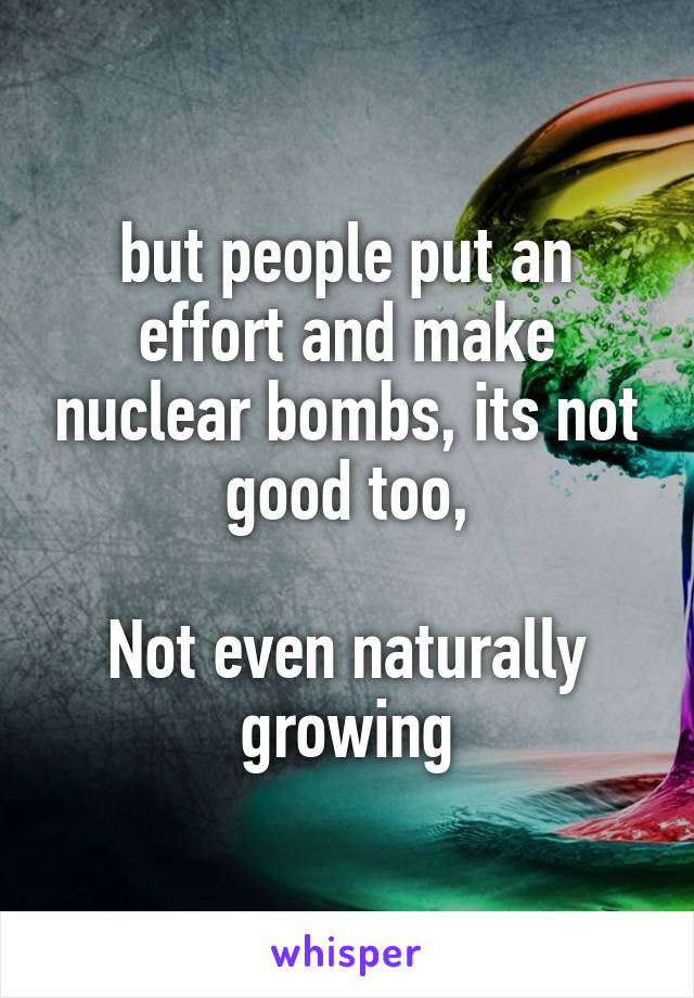 but people put an effort and make nuclear bombs, its not good too,

Not even naturally growing