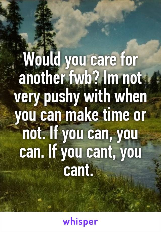 Would you care for another fwb? Im not very pushy with when you can make time or not. If you can, you can. If you cant, you cant. 