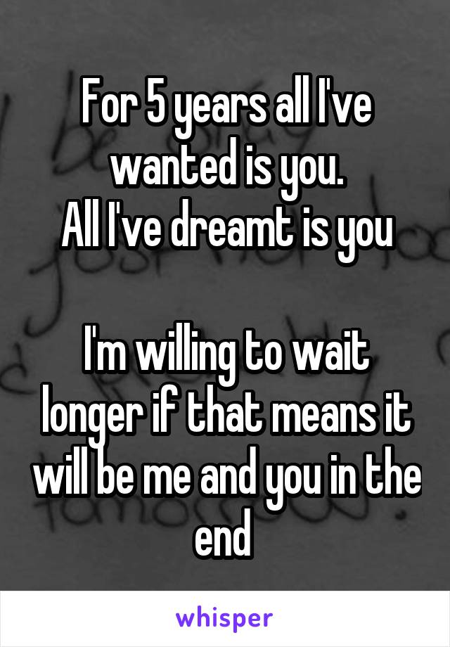 For 5 years all I've wanted is you.
All I've dreamt is you

I'm willing to wait longer if that means it will be me and you in the end 