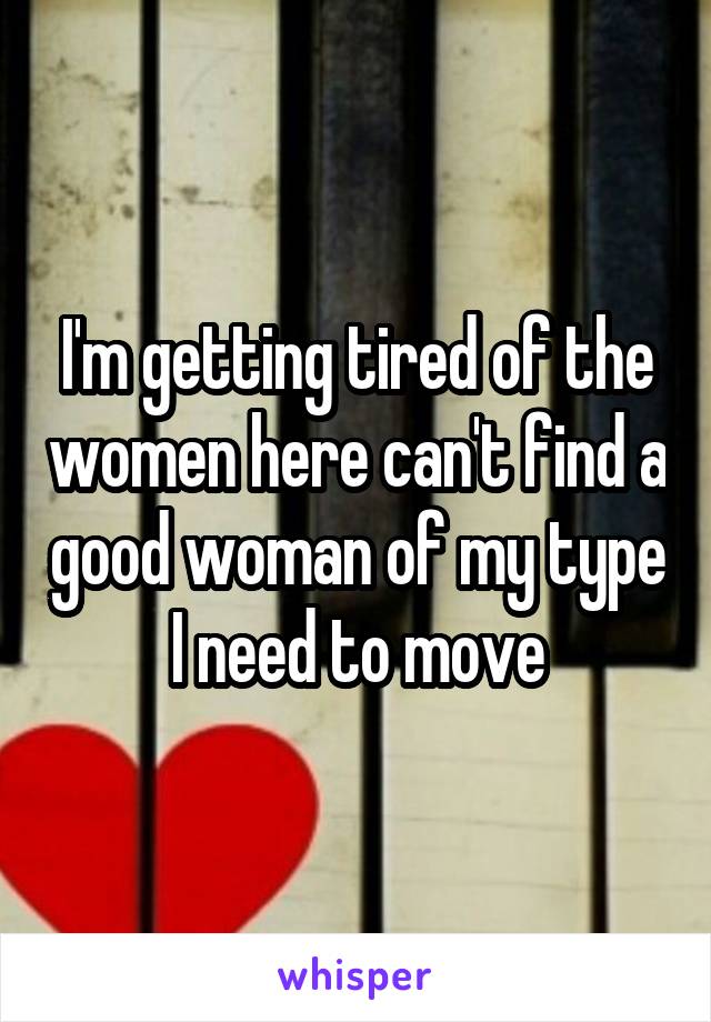 I'm getting tired of the women here can't find a good woman of my type I need to move
