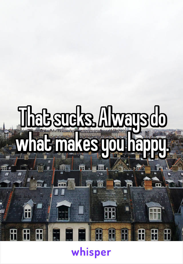 That sucks. Always do what makes you happy.