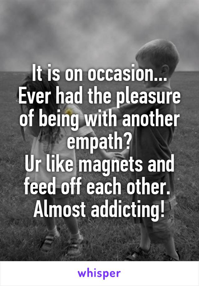 It is on occasion...
Ever had the pleasure of being with another empath?
Ur like magnets and feed off each other. 
Almost addicting!