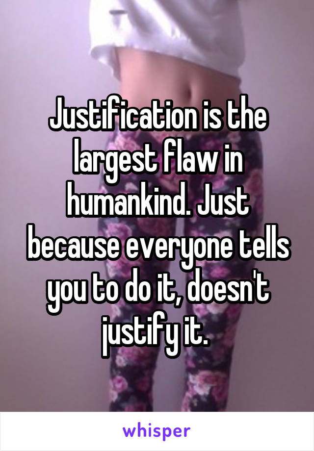 Justification is the largest flaw in humankind. Just because everyone tells you to do it, doesn't justify it. 