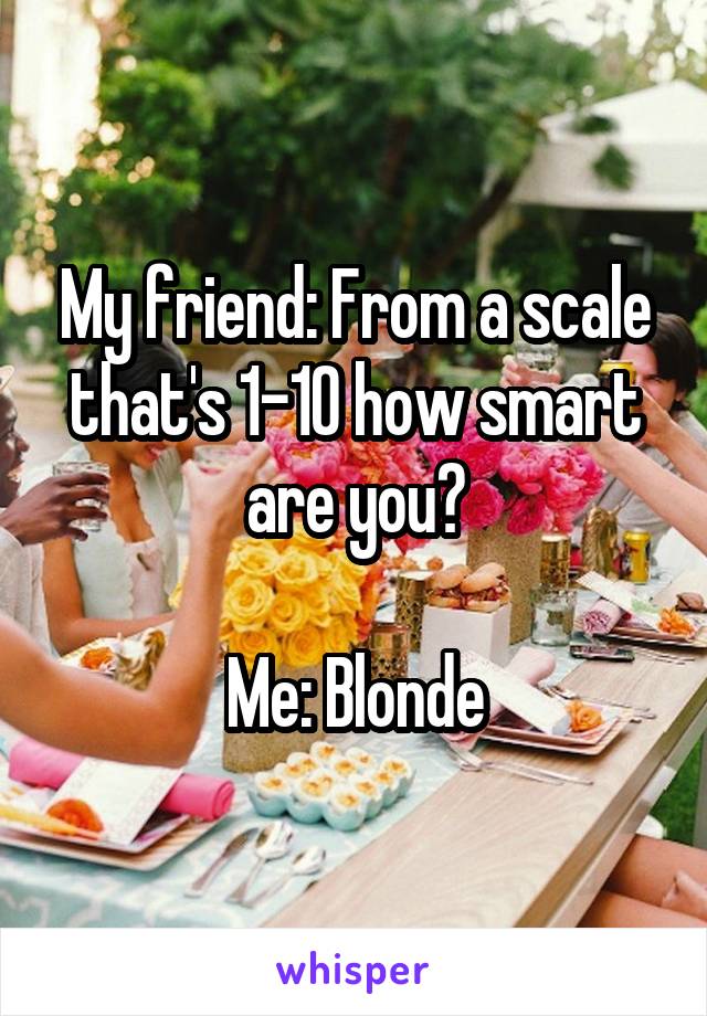 My friend: From a scale that's 1-10 how smart are you?

Me: Blonde