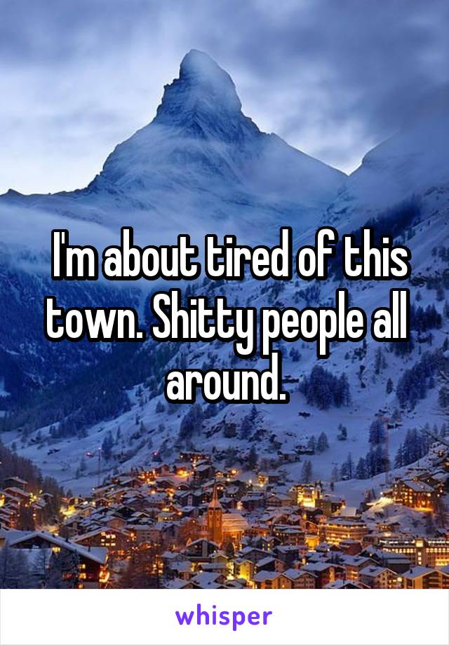  I'm about tired of this town. Shitty people all around.