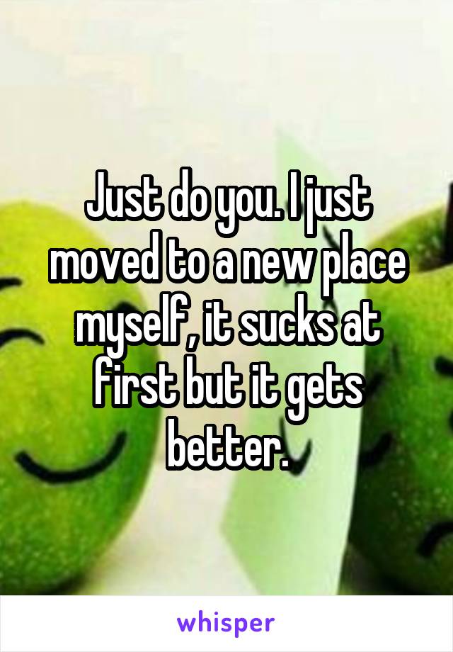 Just do you. I just moved to a new place myself, it sucks at first but it gets better.