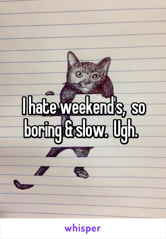 I hate weekend's,  so boring & slow.  Ugh.  