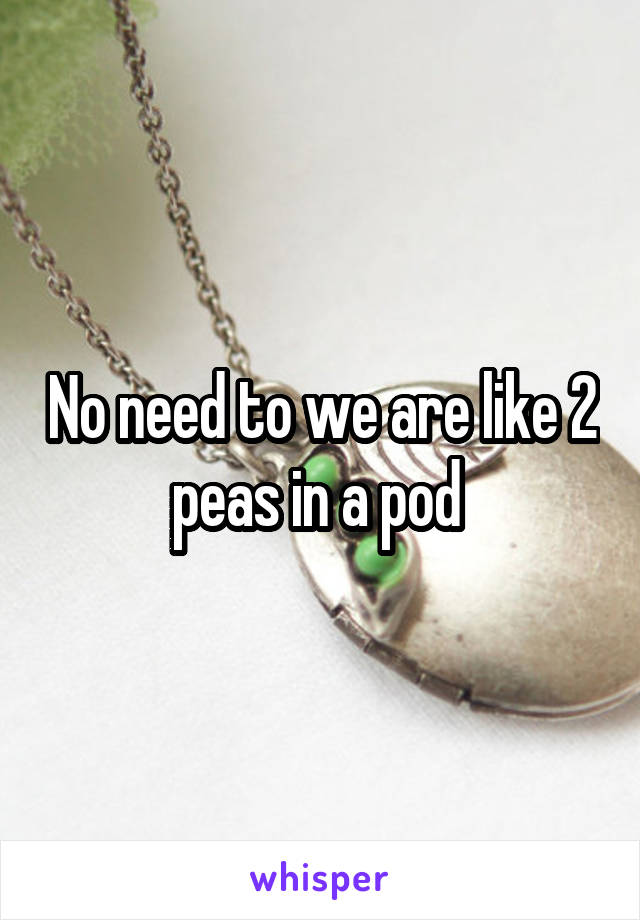 No need to we are like 2 peas in a pod 