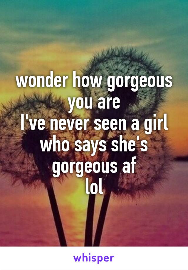 wonder how gorgeous you are
I've never seen a girl who says she's gorgeous af
lol