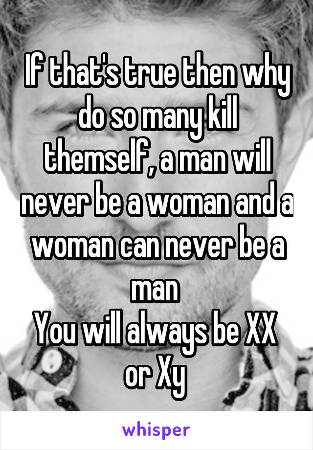 If that's true then why do so many kill themself, a man will never be a woman and a woman can never be a man 
You will always be XX  or Xy 