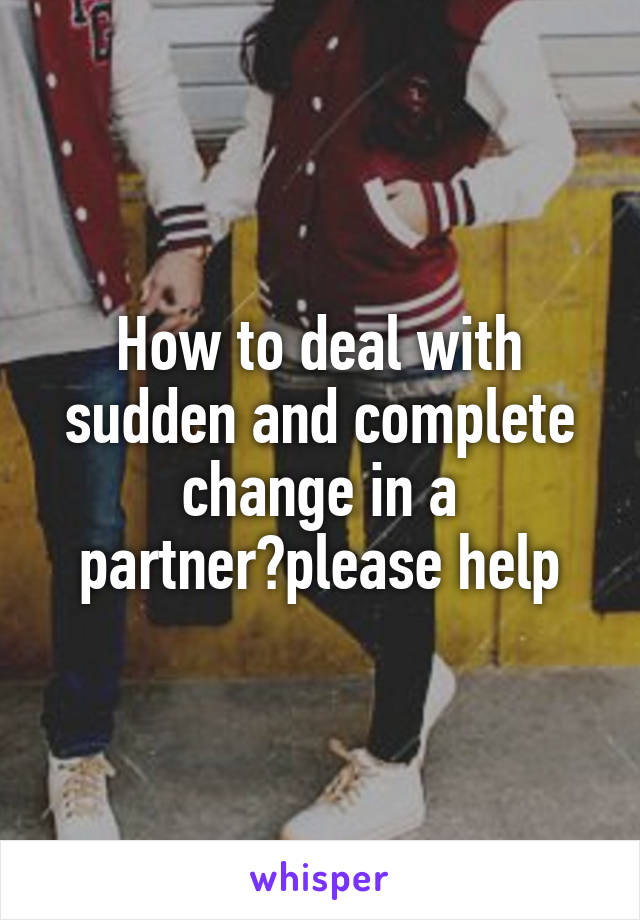How to deal with sudden and complete change in a partner?please help