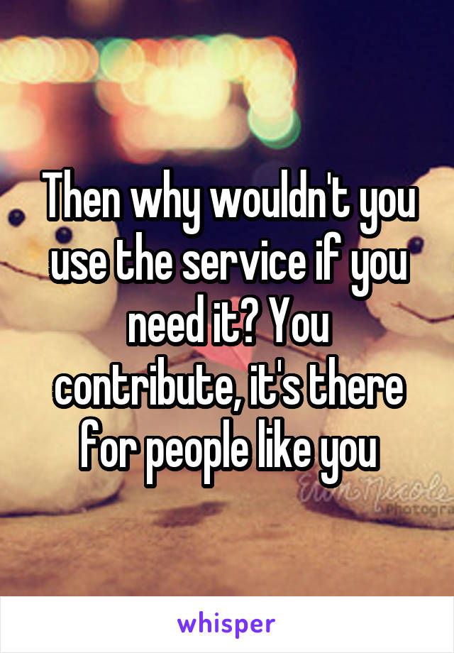 Then why wouldn't you use the service if you need it? You contribute, it's there for people like you