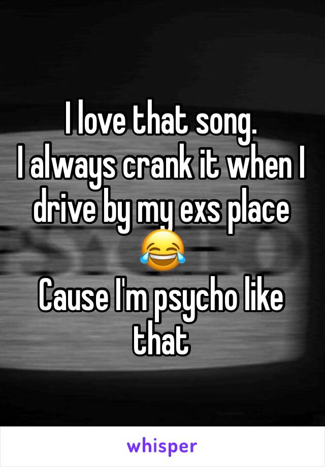 I love that song. 
I always crank it when I drive by my exs place
😂
Cause I'm psycho like that