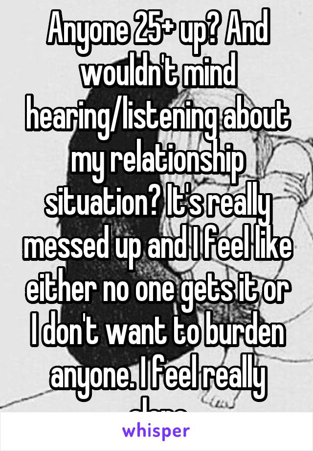 Anyone 25+ up? And wouldn't mind hearing/listening about my relationship situation? It's really messed up and I feel like either no one gets it or I don't want to burden anyone. I feel really alone