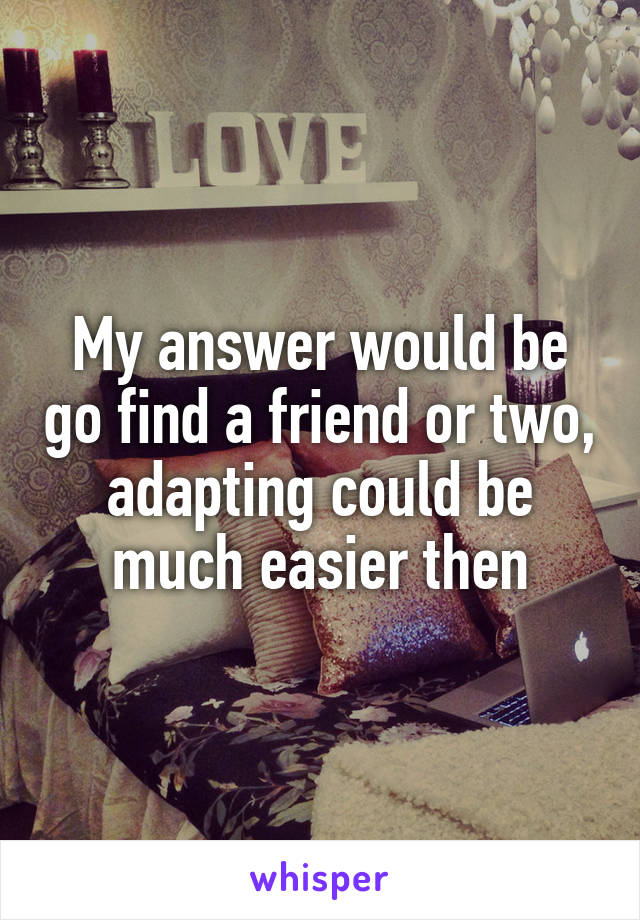 My answer would be go find a friend or two, adapting could be much easier then