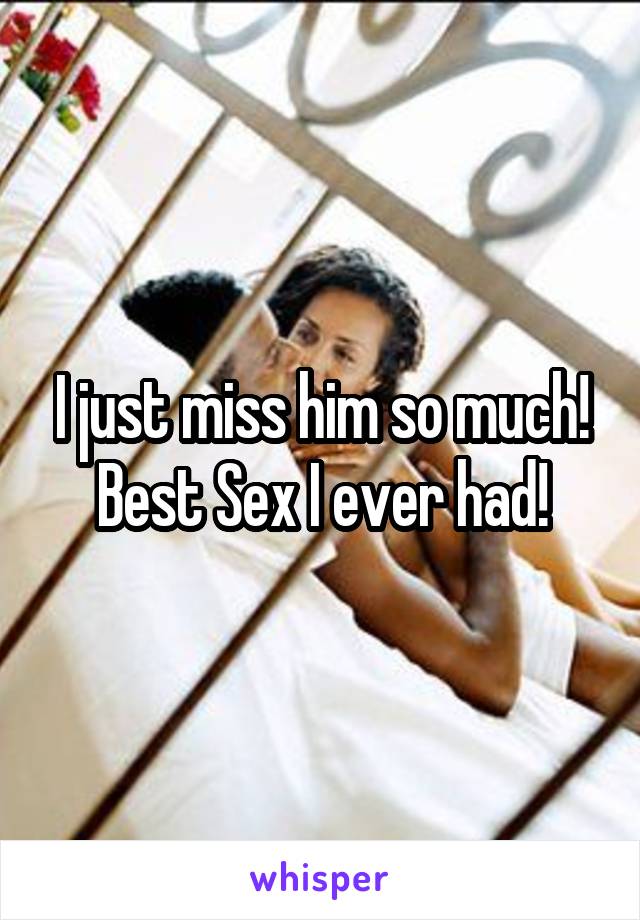 I just miss him so much!
Best Sex I ever had!