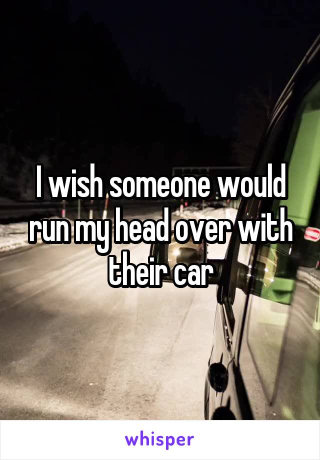 I wish someone would run my head over with their car