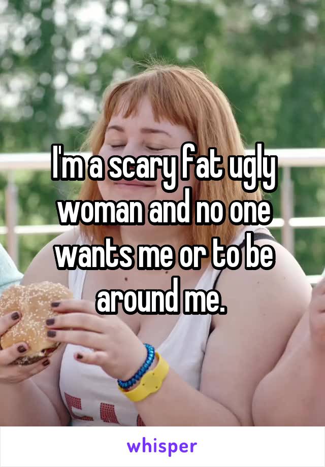 I'm a scary fat ugly woman and no one wants me or to be around me. 