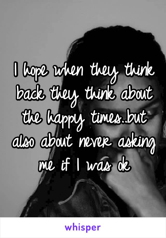 I hope when they think back they think about the happy times..but also about never asking me if I was ok