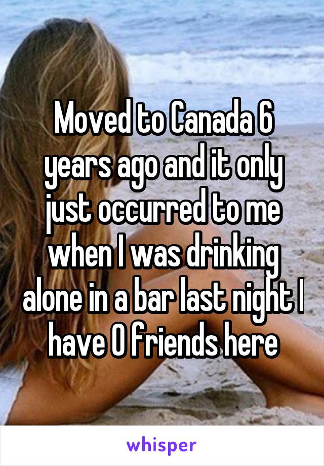 Moved to Canada 6 years ago and it only just occurred to me when I was drinking alone in a bar last night I have 0 friends here
