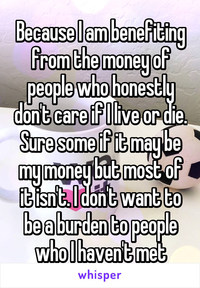 Because I am benefiting from the money of people who honestly don't care if I live or die. Sure some if it may be my money but most of it isn't. I don't want to be a burden to people who I haven't met