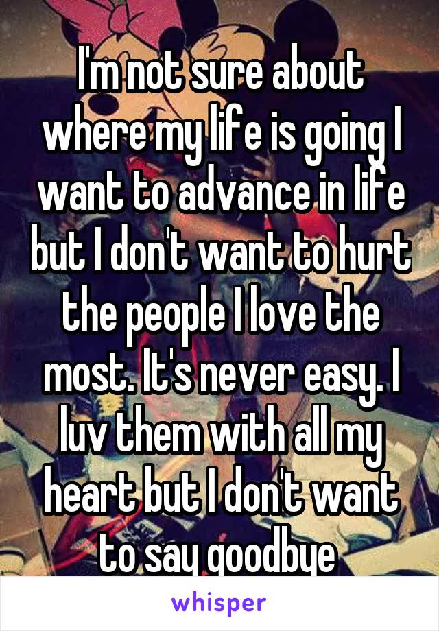 I'm not sure about where my life is going I want to advance in life but I don't want to hurt the people I love the most. It's never easy. I luv them with all my heart but I don't want to say goodbye 