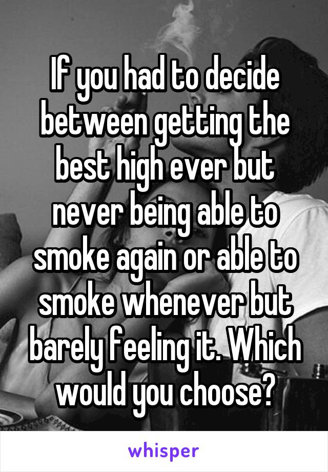 If you had to decide between getting the best high ever but never being able to smoke again or able to smoke whenever but barely feeling it. Which would you choose?