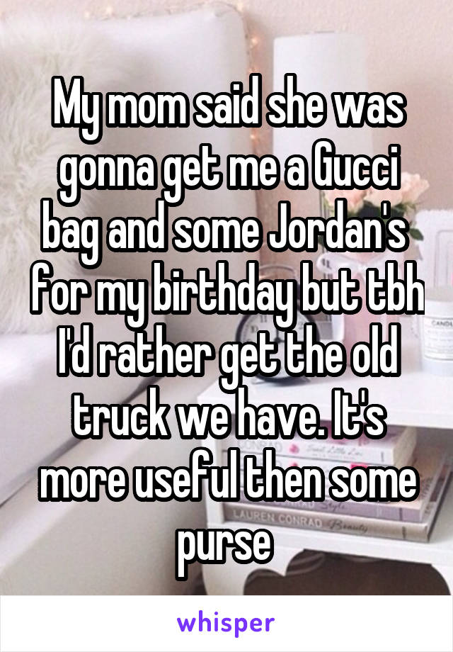 My mom said she was gonna get me a Gucci bag and some Jordan's  for my birthday but tbh I'd rather get the old truck we have. It's more useful then some purse 