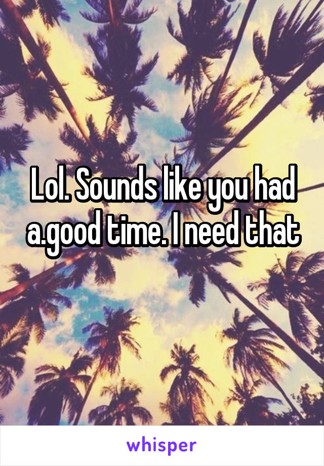 Lol. Sounds like you had a.good time. I need that

