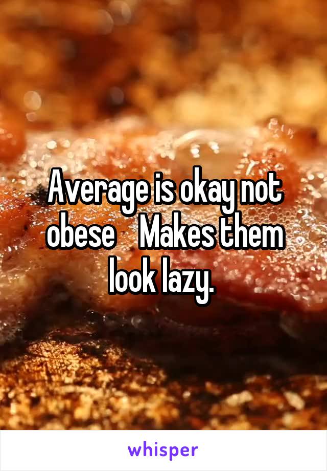 Average is okay not obese    Makes them look lazy. 