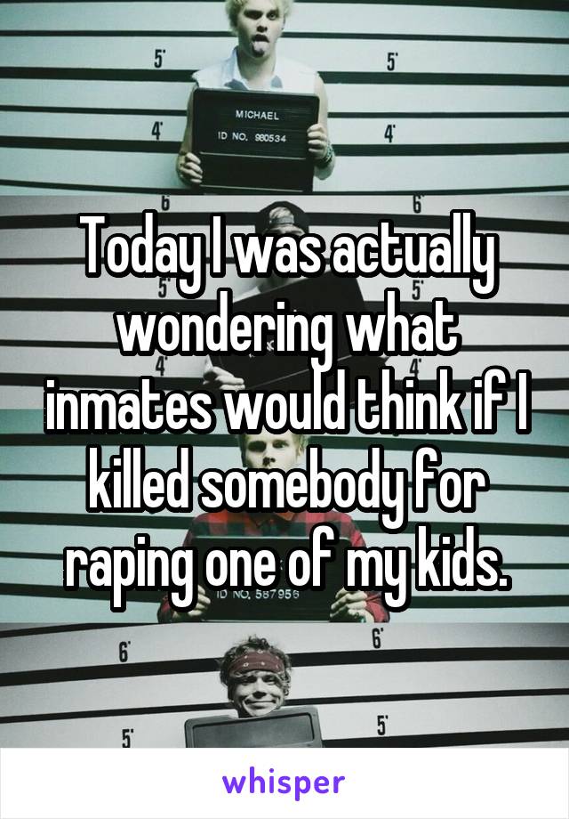 Today I was actually wondering what inmates would think if I killed somebody for raping one of my kids.