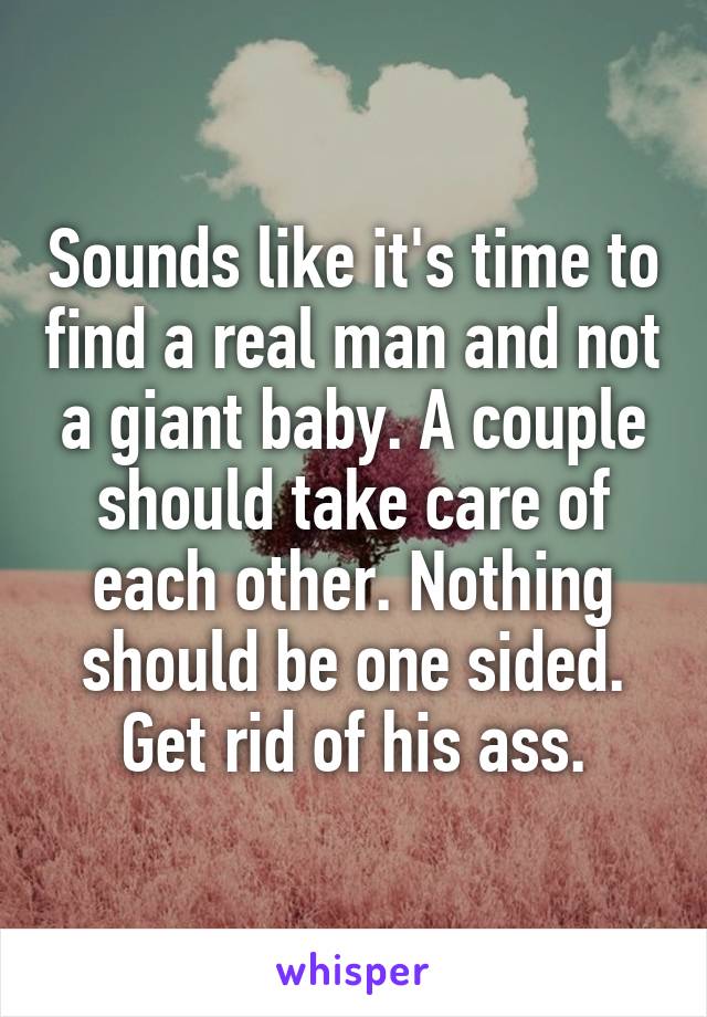 Sounds like it's time to find a real man and not a giant baby. A couple should take care of each other. Nothing should be one sided. Get rid of his ass.