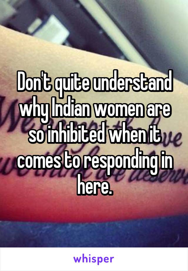 Don't quite understand why Indian women are so inhibited when it comes to responding in here.