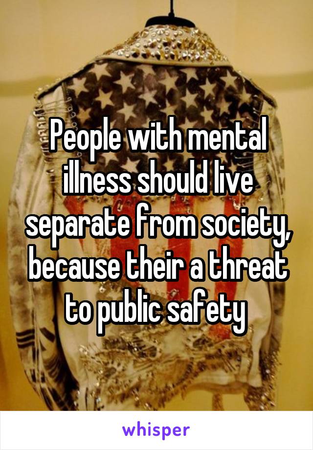 People with mental illness should live separate from society, because their a threat to public safety 