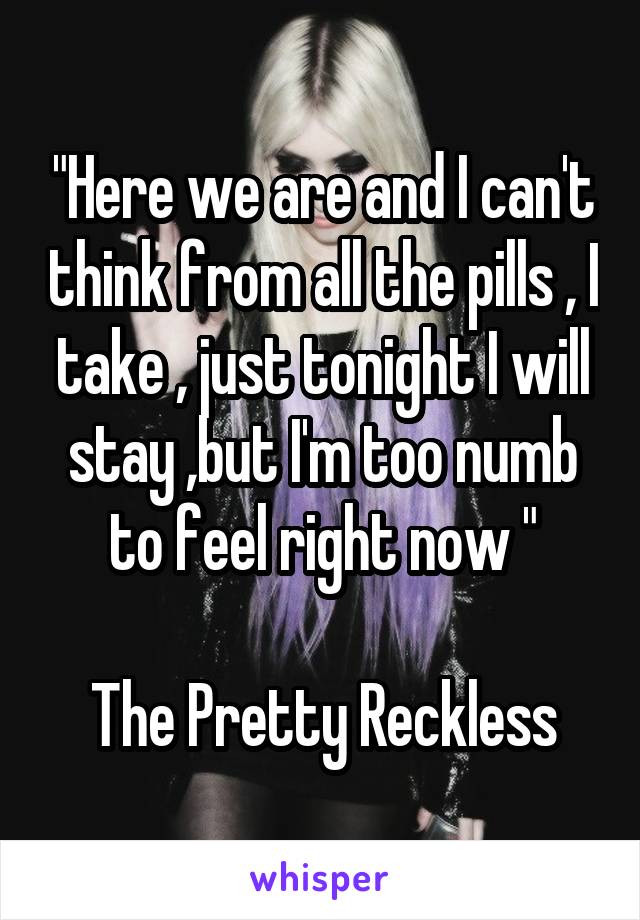"Here we are and I can't think from all the pills , I take , just tonight I will stay ,but I'm too numb to feel right now "

The Pretty Reckless