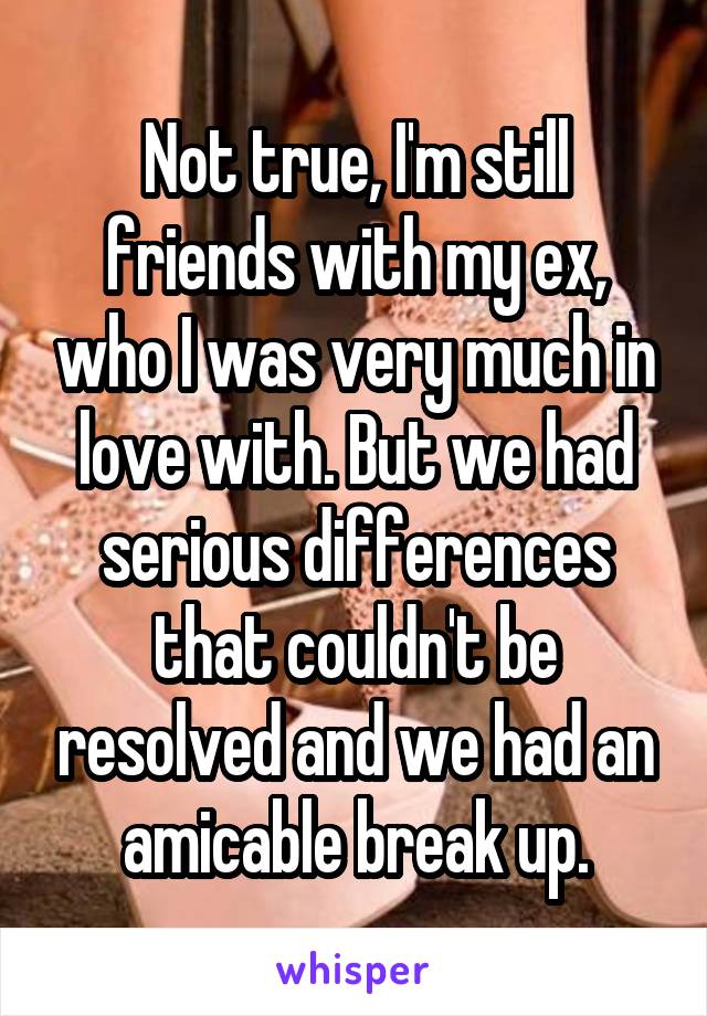 Not true, I'm still friends with my ex, who I was very much in love with. But we had serious differences that couldn't be resolved and we had an amicable break up.