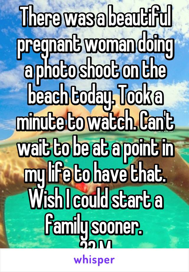 There was a beautiful pregnant woman doing a photo shoot on the beach today. Took a minute to watch. Can't wait to be at a point in my life to have that. Wish I could start a family sooner. 
22 M