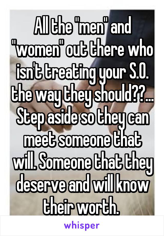 All the "men" and "women" out there who isn't treating your S.O. the way they should??... Step aside so they can meet someone that will. Someone that they deserve and will know their worth. 