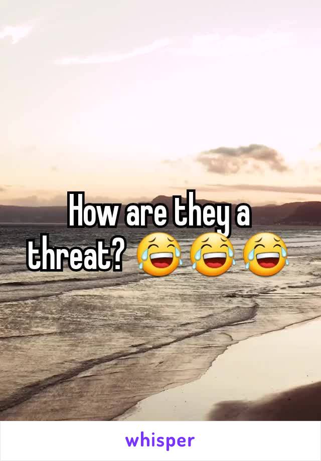 How are they a threat? 😂😂😂