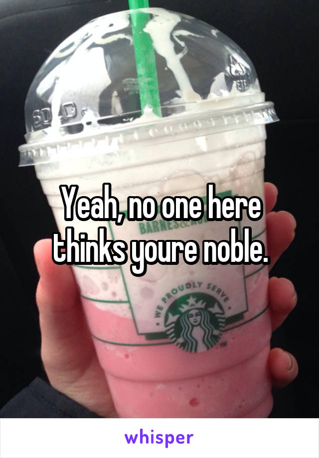 Yeah, no one here thinks youre noble.