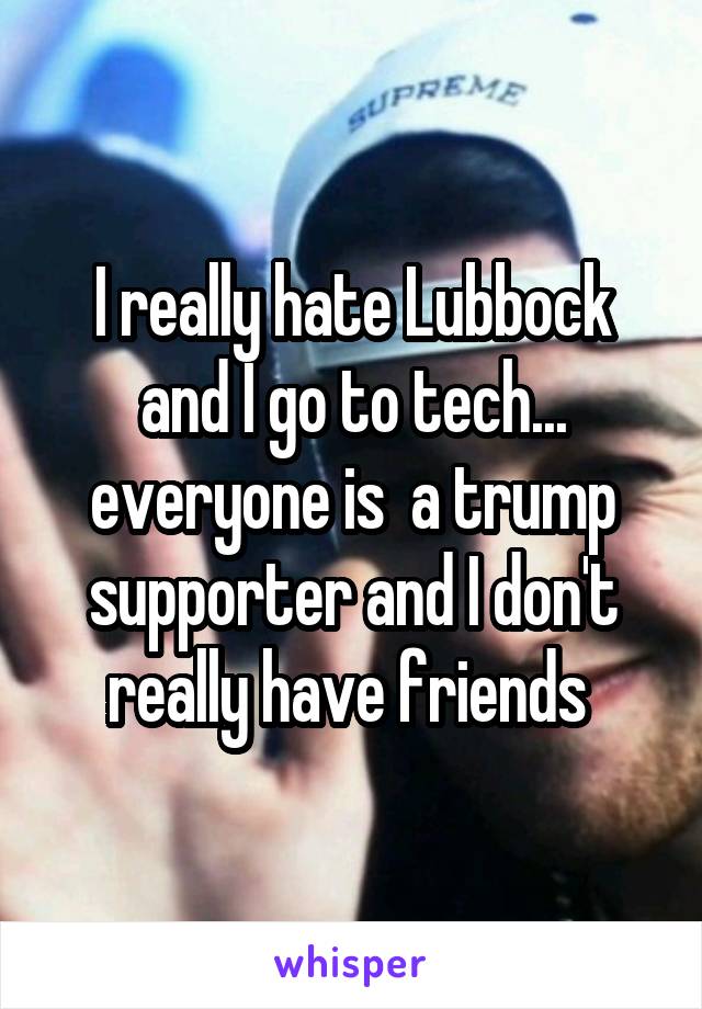 I really hate Lubbock and I go to tech... everyone is  a trump supporter and I don't really have friends 