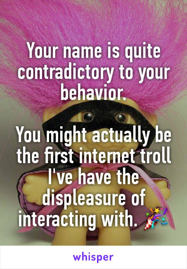 Your name is quite contradictory to your behavior.

You might actually be the first internet troll I've have the displeasure of interacting with. 🎉