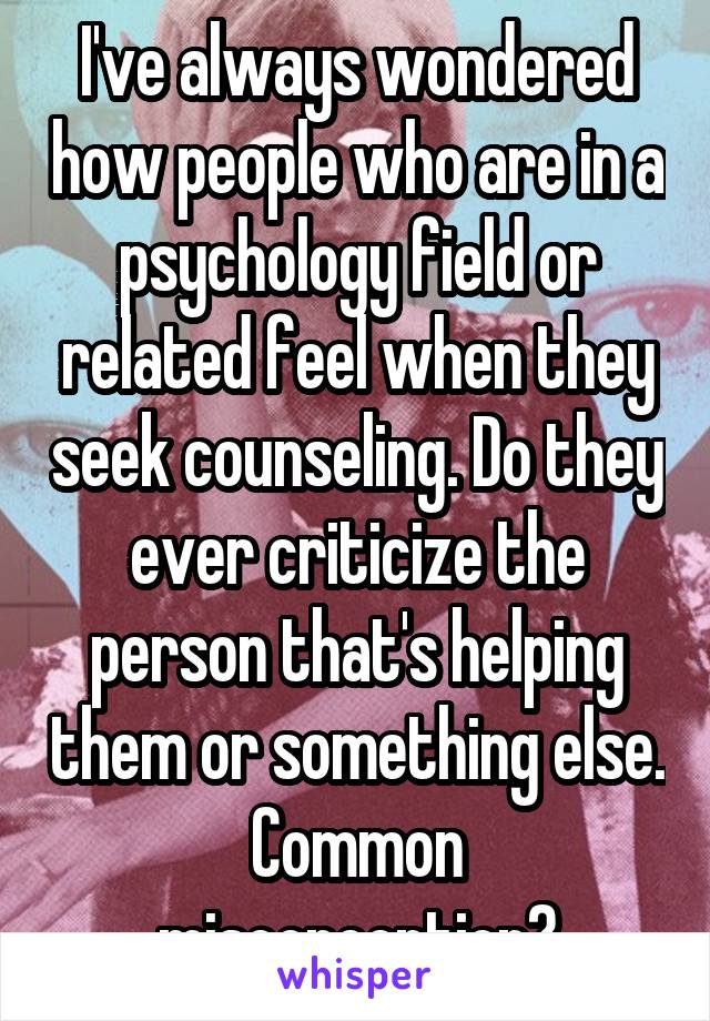 I've always wondered how people who are in a psychology field or related feel when they seek counseling. Do they ever criticize the person that's helping them or something else. Common misconception?