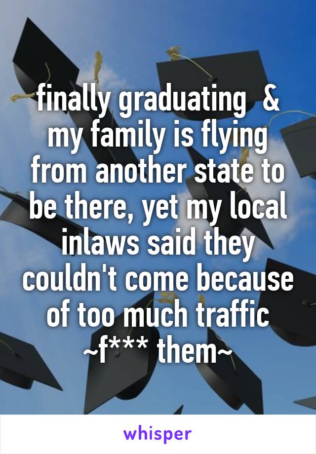 finally graduating  & my family is flying from another state to be there, yet my local inlaws said they couldn't come because of too much traffic ~f*** them~