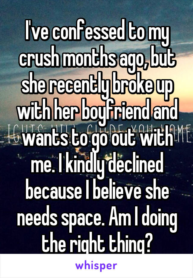 I've confessed to my crush months ago, but she recently broke up with her boyfriend and wants to go out with me. I kindly declined because I believe she needs space. Am I doing the right thing?