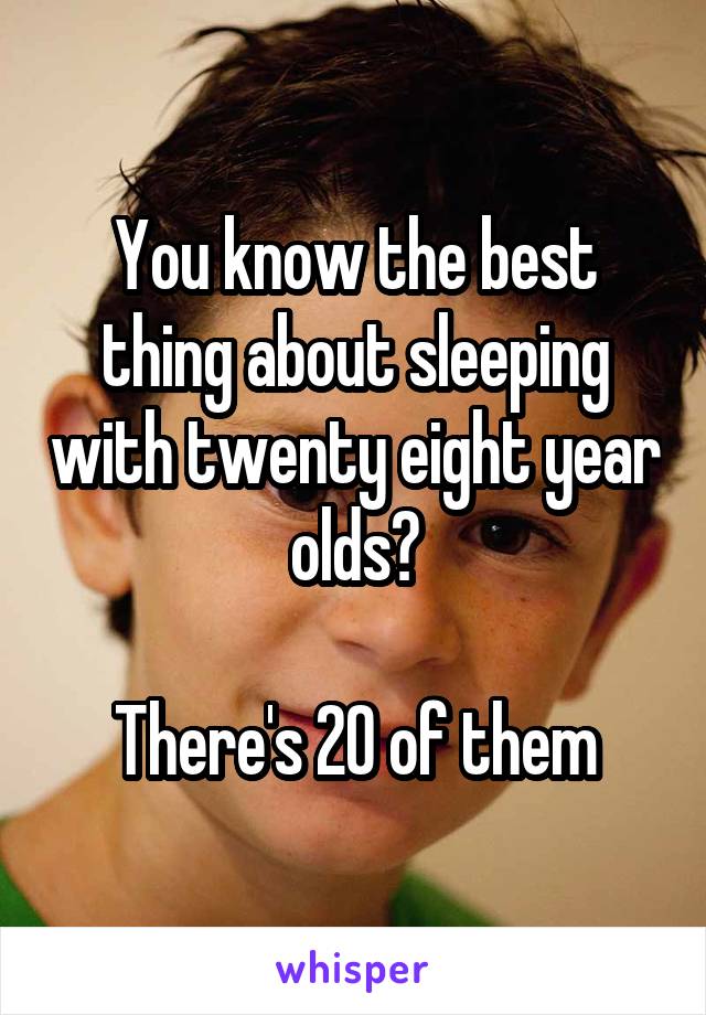 You know the best thing about sleeping with twenty eight year olds?

There's 20 of them
