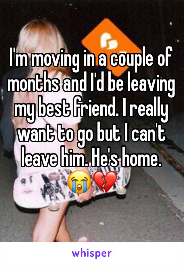 I'm moving in a couple of months and I'd be leaving my best friend. I really want to go but I can't leave him. He's home. 
😭💔
