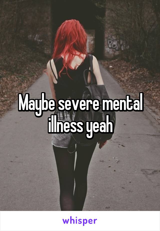 Maybe severe mental illness yeah