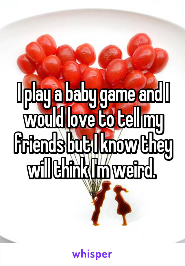 I play a baby game and I would love to tell my friends but I know they will think I'm weird. 