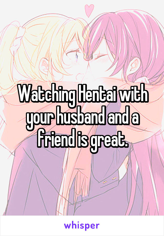 Watching Hentai with your husband and a friend is great.